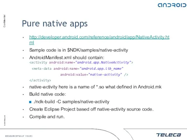 Pure native apps http://developer.android.com/reference/android/app/NativeActivity.html Sample code is in $NDK/samples/native-activity AndroidManifest.xml