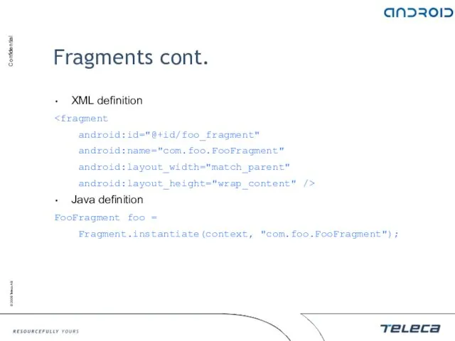 Fragments cont. XML definition android:id="@+id/foo_fragment" android:name="com.foo.FooFragment" android:layout_width="match_parent" android:layout_height="wrap_content" /> Java definition FooFragment foo = Fragment.instantiate(context, "com.foo.FooFragment");