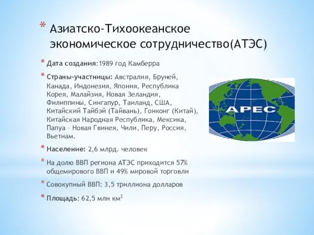 Азиатско-Тихоокеанское экономическое сотрудничество(АТЭС) Дата создания:1989 год Камберра Страны-участницы: Австралия, Бруней, Канада, Индонезия, Япония,