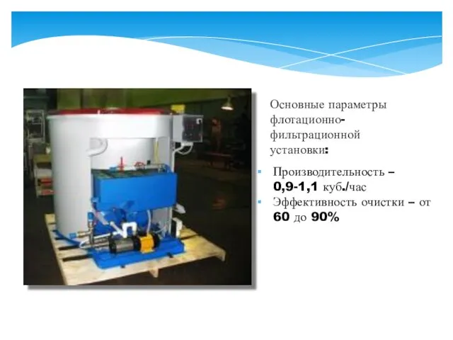 Основные параметры флотационно- фильтрационной установки: Производительность – 0,9-1,1 куб./час Эффективность очистки – от 60 до 90%