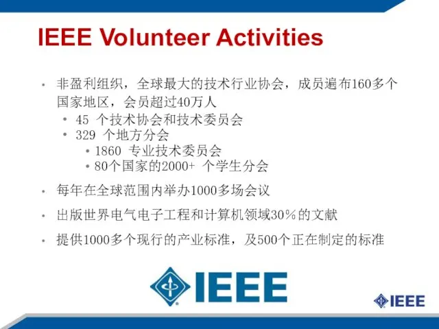 IEEE Volunteer Activities 非盈利组织，全球最大的技术行业协会，成员遍布160多个国家地区，会员超过40万人 45 个技术协会和技术委员会 329 个地方分会 1860 专业技术委员会 80个国家的2000+ 个学生分会 每年在全球范围内举办1000多场会议 出版世界电气电子工程和计算机领域30％的文献 提供1000多个现行的产业标准，及500个正在制定的标准