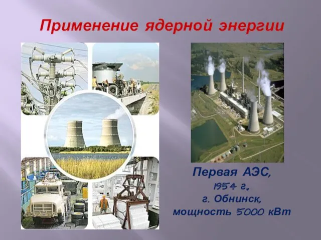 Применение ядерной энергии Первая АЭС, 1954 г., г. Обнинск, мощность 5000 кВт