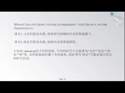 Министры,потеряв голову,складывают портфели к ногам Керенского. 译文1：大臣们张皇失措，纷纷把乌纱帽扔在克伦斯基脚下。 译文2：部长们张皇失措，纷纷向克伦斯基辞职。 小知识：министр在不同的国家、不同的时代可分别译为“大臣”“总长”“部长”“相”等，克伦斯基政府属于共和政体，因此译为“部长”方能表现出原文的时代色彩。