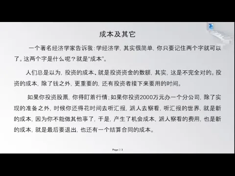 成本及其它 一个著名经济学家告诉我：学经济学，其实很简单，你只要记住两个字就可以了。这两个字是什么呢？就是“成本”。 人们总是以为，投资的成本、就是投资资金的数额，其实，这是不完全对的。投资的成本，除了钱之外，更重要的，还有投资者接下来要用的时间。 如果你投资股票，你得盯着行情；如果你投资2000万元办一个分公司，除了实现的准备之外，时候你还得花时间去听汇报，派人去察看，听汇报的世界，就是新的成本，因为你不能做其他事了，于是，产生了机会成本，派人察看的费用，也是新的成本，就是最后要退出，也还有一个结算合同的成本。