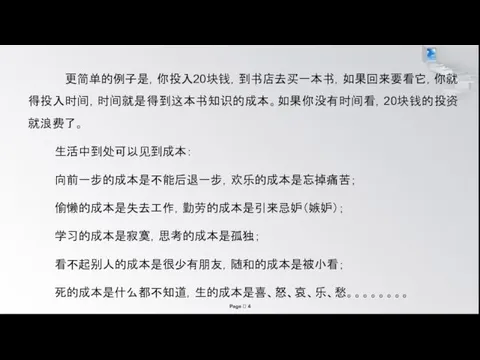 更简单的例子是，你投入20块钱，到书店去买一本书，如果回来要看它，你就得投入时间，时间就是得到这本书知识的成本。如果你没有时间看，20块钱的投资就浪费了。 生活中到处可以见到成本： 向前一步的成本是不能后退一步，欢乐的成本是忘掉痛苦； 偷懒的成本是失去工作，勤劳的成本是引来忌妒（嫉妒）； 学习的成本是寂寞，思考的成本是孤独； 看不起别人的成本是很少有朋友，随和的成本是被小看； 死的成本是什么都不知道，生的成本是喜、怒、哀、乐、愁。。。。。。。。