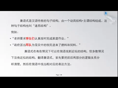 兼语式是汉语特有的句子结构，由一个动宾结构+主谓结构组成。这种句子结构也叫“递系结构”。 例如： “老师要求学生们认真按时完成家庭作业。” “政府派出军队为雪灾中的牧民送来了燃料和饲料。” 兼语式在有些情况下可以在俄语找到近似的结构，但多数情况 下没有近似的结构。翻译兼语式，首先要把前后两部分的逻辑关系分 析清楚，然后在俄语中找出相对应的表达方法。