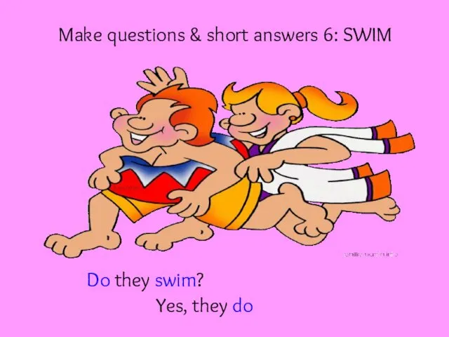 Make questions & short answers 6: SWIM Do they swim? Yes, they do