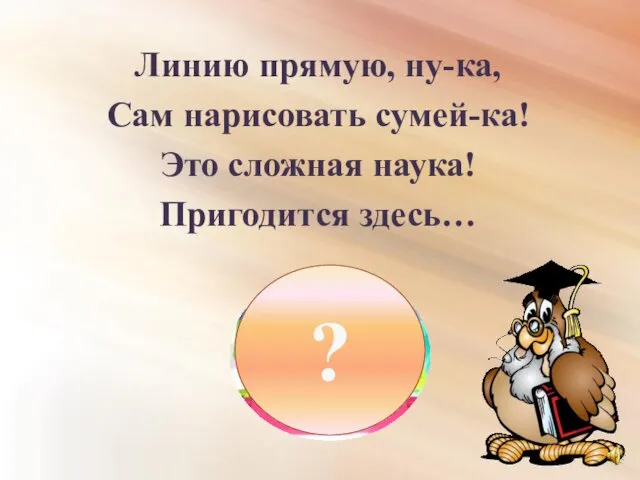 Линию прямую, ну-ка, Сам нарисовать сумей-ка! Это сложная наука! Пригодится здесь… ?