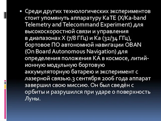 Среди других технологических экспериментов стоит упомянуть аппаратуру KaTE (X/Ka-band Telemetry and Telecommand Experiment)