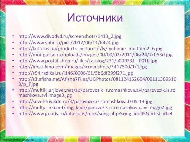 Источники http://www.divodvd.ru/screenshots/1413_2.jpg http://www.stihi.ru/pics/2012/06/11/6424.jpg http://kutuzov.ua/products_pictures/l/ly/lyubimie_multfilm2_6.jpg http://moi-portal.ru/uploads/images/00/00/02/2011/06/24/7c053d.jpg http://www.postal-shop.ru/files/catalog/231/a000231_i001b.jpg http://ima.i-kino.com/images/screenshots/3417500/1/1.jpg http://s54.radikal.ru/i146/0906/61/5b6df299f271.jpg http://s3.afisha.net/Afisha7Files/UGPhotos/081124152604/091113093103/p_F.jpg http://multiki.arjlover.net/ap/parovozik.iz.romashkova.avi/parovozik.iz.romashkova.avi.image3.jpg http://sovetskiy.3dn.ru/3/parovozik.iz.romashkova.0-05-14.jpg http://multjashki.net/img_kadr/parovozik.iz.romashkova.avi.image2.jpg http://www.gouds.ru/infusions/mp3/song.php?song_id=45&artist_id=4