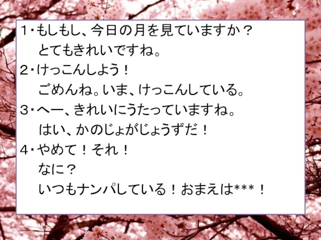 １・もしもし、今日の月を見ていますか？ とてもきれいですね。 ２・けっこんしよう！ ごめんね。いま、けっこんしている。 ３・へー、きれいにうたっていますね。 はい、かのじょがじょうずだ！ ４・やめて！それ！ なに？ いつもナンパしている！おまえは***！