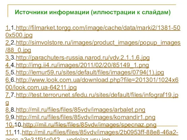 1.1.http://filmarket.torgg.com/image/cache/data/marki2/1381-500x500.jpg 2.2.http://simvolstore.ru/images/product_images/popup_images/88_0.jpg 3.3.http://parachuters-russia.narod.ru/vdv.2.1.1.6.jpg 4.4.http://img.ii4.ru/images/2011/02/20/85149_1.png 5.5.http://lemur59.ru/sites/default/files/images/0794(1).jpg 6.6.http://www.look.com.ua/download.php?file=201301/1024x600/look.com.ua-64211.jpg 7.7.http://test.terrorunet.sfedu.ru/sites/default/files/infograf19.jpg 8.8.http://mil.ru/files/files/85vdv/images/arbalet.png 9.9.http://mil.ru/files/files/85vdv/images/komandir1.png 10.10.http://mil.ru/files/files/85vdv/images/specnaz.png 11.11.http://mil.ru/files/files/85vdv/images/2b0953ff-88e8-46a2-accc-a3e31f91c042__vodolaz-vsu.jpg Источники информации (иллюстрации к слайдам)