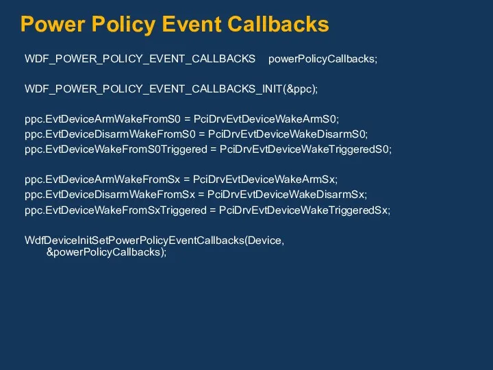 Power Policy Event Callbacks WDF_POWER_POLICY_EVENT_CALLBACKS powerPolicyCallbacks; WDF_POWER_POLICY_EVENT_CALLBACKS_INIT(&ppc); ppc.EvtDeviceArmWakeFromS0 = PciDrvEvtDeviceWakeArmS0;