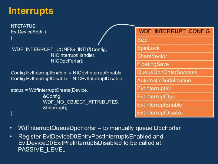 Interrupts NTSTATUS EvtDeviceAdd( ) { … WDF_INTERRUPT_CONFIG_INIT(&Config, NICInterruptHandler, NICDpcForIsr); Config.EvtInterruptEnable