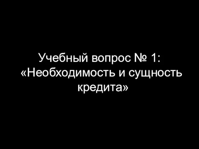 Учебный вопрос № 1: «Необходимость и сущность кредита»