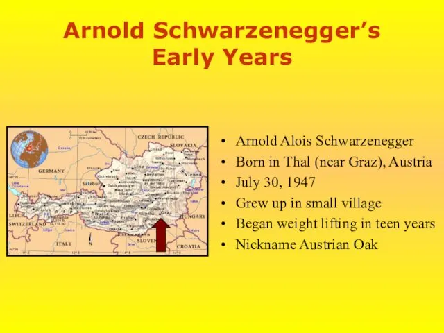 Arnold Schwarzenegger’s Early Years Arnold Alois Schwarzenegger Born in Thal (near Graz), Austria