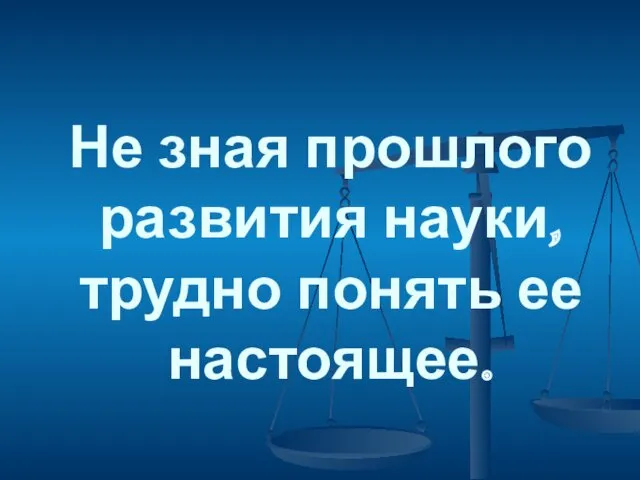 Не зная прошлого развития науки, трудно понять ее настоящее.