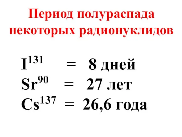 Период полураспада некоторых радионуклидов I131 = 8 дней Sr90 = 27 лет Cs137 = 26,6 года