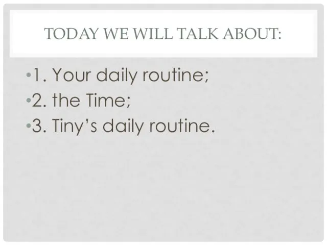 TODAY WE WILL TALK ABOUT: 1. Your daily routine; 2. the Time; 3. Tiny’s daily routine.
