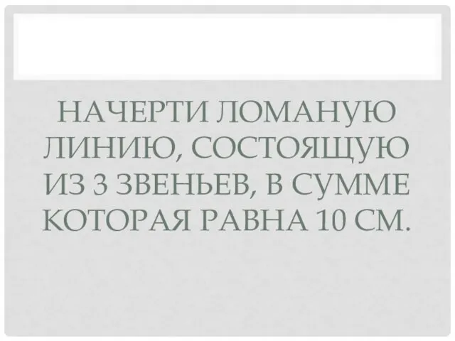 НАЧЕРТИ ЛОМАНУЮ ЛИНИЮ, СОСТОЯЩУЮ ИЗ 3 ЗВЕНЬЕВ, В СУММЕ КОТОРАЯ РАВНА 10 СМ.