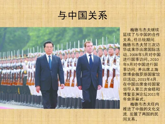 与中国关系 梅德韦杰夫继续延续了与中国的合作关系。任总统期间，梅德韦杰夫曾三次访华或来华出席国际活动。2008年5月对中国进行国事访问。2010年9月对中国进行国事访问，并出席上海世博会俄罗斯国家馆日活动。2011年4月，在中国出席金砖国家领导人第三次会晤和博鳌亚洲论坛2011年年会开幕式。 梅德韦杰夫任内推进了中俄的文化交流，发展了两国的民间关系。
