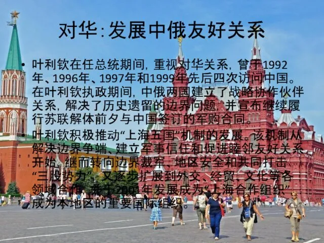 对华：发展中俄友好关系 叶利钦在任总统期间，重视对华关系，曾于1992年、1996年、1997年和1999年先后四次访问中国。在叶利钦执政期间，中俄两国建立了战略协作伙伴关系，解决了历史遗留的边界问题，并宣布继续履行苏联解体前夕与中国签订的军购合同。 叶利钦积极推动“上海五国”机制的发展。该机制从解决边界争端、建立军事信任和促进睦邻友好关系开始，继而转向边界裁军、地区安全和共同打击“三股势力”，又逐步扩展到外交、经贸、文化等各领域合作，并于2001年发展成为“上海合作组织”，成为本地区的重要国际组织。