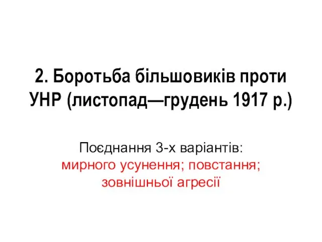 2. Боротьба більшовиків проти УНР (листопад—грудень 1917 р.) Поєднання 3-х варіантів: мирного усунення; повстання; зовнішньої агресії