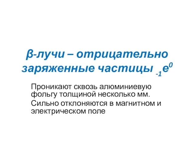 β-лучи – отрицательно заряженные частицы -1е0 Проникают сквозь алюминиевую фольгу толщиной несколько мм.