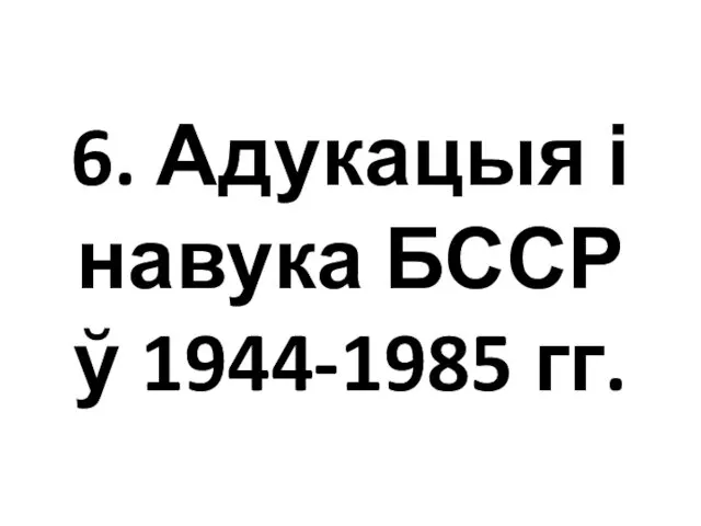 6. Адукацыя і навука БССР ў 1944-1985 гг.