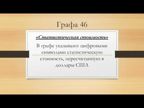 Графа 46 «Статистическая стоимость» В графе указывают цифровыми символами статистическую стоимость, пересчитанную в доллары США