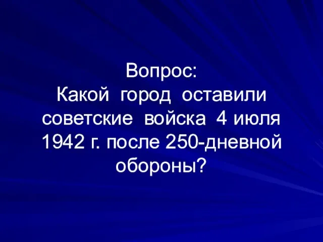 Вопрос: Какой город оставили советские войска 4 июля 1942 г. после 250-дневной обороны?