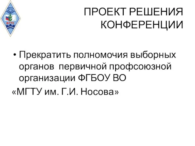 ПРОЕКТ РЕШЕНИЯ КОНФЕРЕНЦИИ Прекратить полномочия выборных органов первичной профсоюзной организации ФГБОУ ВО «МГТУ им. Г.И. Носова»