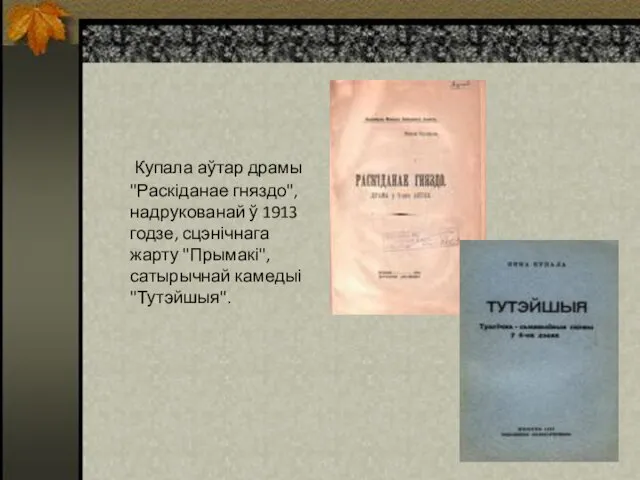 Купала аўтар драмы "Раскіданае гняздо", надрукованай ў 1913 годзе, сцэнічнага жарту "Прымакі", сатырычнай камедыі "Тутэйшыя".