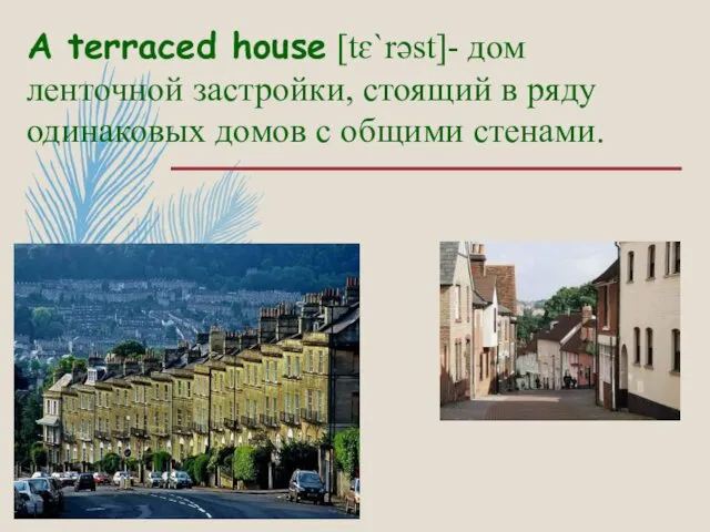 A terraced house [tɛ`rəst]- дом ленточной застройки, стоящий в ряду одинаковых домов с общими стенами.