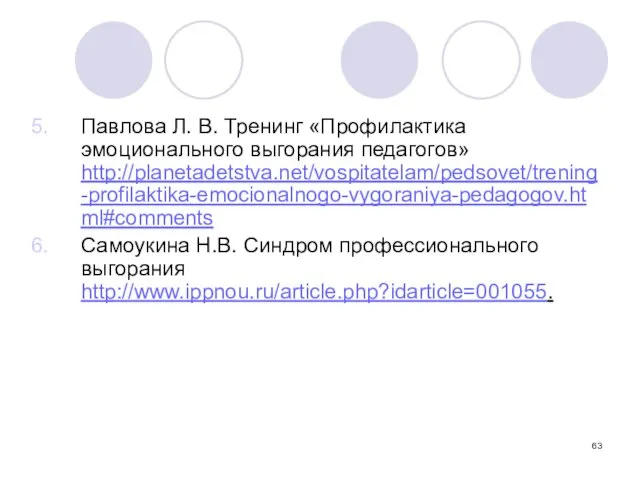 Павлова Л. В. Тренинг «Профилактика эмоционального выгорания педагогов» http://planetadetstva.net/vospitatelam/pedsovet/trening-profilaktika-emocionalnogo-vygoraniya-pedagogov.html#comments Самоукина Н.В. Синдром профессионального выгорания http://www.ippnou.ru/article.php?idarticle=001055.