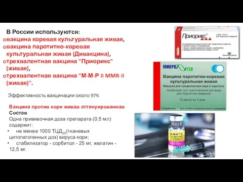В России используются: вакцина коревая культуральная живая, вакцина паротитно-коревая культуральная живая (Дивакцина), трехвалентная