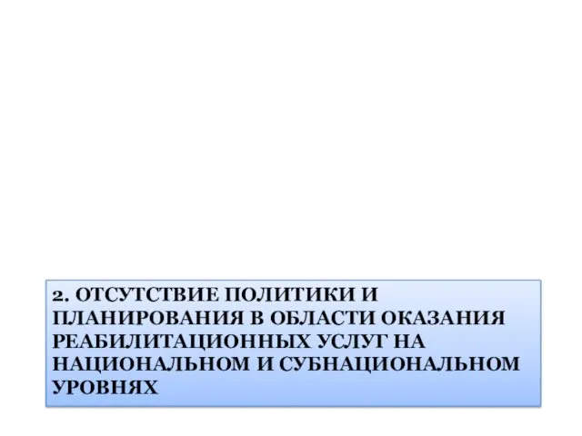 2. ОТСУТСТВИЕ ПОЛИТИКИ И ПЛАНИРОВАНИЯ В ОБЛАСТИ ОКАЗАНИЯ РЕАБИЛИТАЦИОННЫХ УСЛУГ НА НАЦИОНАЛЬНОМ И СУБНАЦИОНАЛЬНОМ УРОВНЯХ