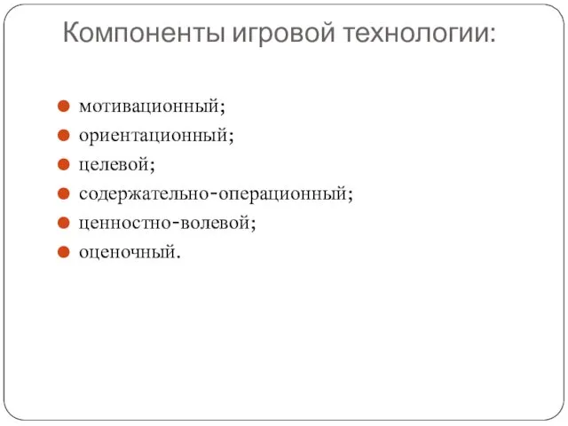 Компоненты игровой технологии: мотивационный; ориентационный; целевой; содержательно-операционный; ценностно-волевой; оценочный.