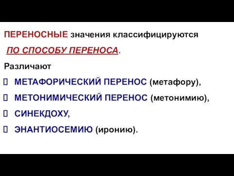 ПЕРЕНОСНЫЕ значения классифицируются ПО СПОСОБУ ПЕРЕНОСА. Различают МЕТАФОРИЧЕСКИЙ ПЕРЕНОС (метафору), МЕТОНИМИЧЕСКИЙ ПЕРЕНОС (метонимию), СИНЕКДОХУ, ЭНАНТИОСЕМИЮ (иронию).