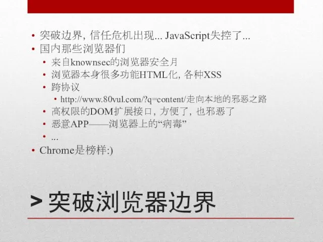 > 突破浏览器边界 突破边界，信任危机出现... JavaScript失控了... 国内那些浏览器们 来自knownsec的浏览器安全月 浏览器本身很多功能HTML化，各种XSS 跨协议 http://www.80vul.com/?q=content/走向本地的邪恶之路 高权限的DOM扩展接口，方便了，也邪恶了 恶意APP——浏览器上的“病毒” ... Chrome是榜样:)