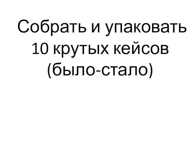 Собрать и упаковать 10 крутых кейсов (было-стало)