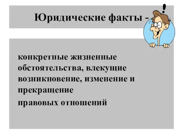 Юридические факты - конкретные жизненные обстоятельства, влекущие возникновение, изменение и прекращение правовых отношений