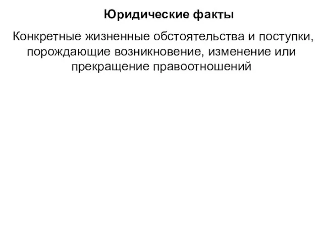 Юридические факты Конкретные жизненные обстоятельства и поступки, порождающие возникновение, изменение или прекращение правоотношений