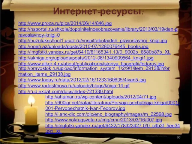 Интернет-ресурсы: http://www.proza.ru/pics/2014/06/14/846.jpg http://nsportal.ru/shkola/dopolnitelnoeobrazovanie/library/2013/03/19/den-pravoslavnoy-knigi-0 http://buzulukschool1.ucoz.ru/vospitrabota/den_pravoslavnoj_knigi.jpg http://open.az/uploads/posts/2010-07/1280076445_books.jpg http://imgfotki.yandex.ru/get/6419/81165341.13/0_9002b_8580b87b_XL http://akniga.org/uploads/posts/2012-06/1340909564_knigi1.jpg http://www.alkor-4.ru/about/publications/istoriya_tipografii/fedorov.jpg http://pravostok.ru/upload/information_system_1/2/9/1/item_29138/information_items_29138.jpg http://www.taday.ru/data/2012/02/16/1233160605/4ivan5.jpg