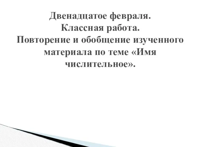 Двенадцатое февраля. Классная работа. Повторение и обобщение изученного материала по теме «Имя числительное».