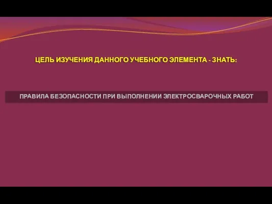 ЦЕЛЬ ИЗУЧЕНИЯ ДАННОГО УЧЕБНОГО ЭЛЕМЕНТА - ЗНАТЬ: ПРАВИЛА БЕЗОПАСНОСТИ ПРИ ВЫПОЛНЕНИИ ЭЛЕКТРОСВАРОЧНЫХ РАБОТ