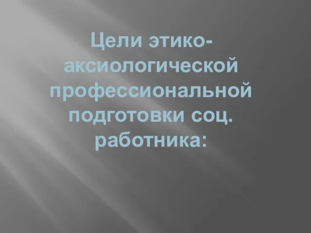 Цели этико-аксиологической профессиональной подготовки соц.работника: