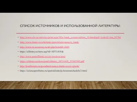 СПИСОК ИСТОЧНИКОВ И ИСПОЛЬЗОВАННОЙ ЛИТЕРАТУРЫ: http://www.cbr.ru/statistics/print.aspx?file=bank_system/inform_18.htm&pid=lic&sid=itm_43766 http://www.banki.ru/wikibank/spetsializirovannyiy_bank/ http://www.m-economy.ru/art.php?nArtId=2645 https://elibrary.ru/item.asp?id=30711438& http://www.petroffbank.ru/city/moskva.html https://elibrary.ru/download/elibrary_30711438_55363595.pdf http://kreditorpro.ru/gosudarstvennye-banki-rossii-spisok/ https://scienceproblems.ru/spetsializatsija-kommercheskih/2.html