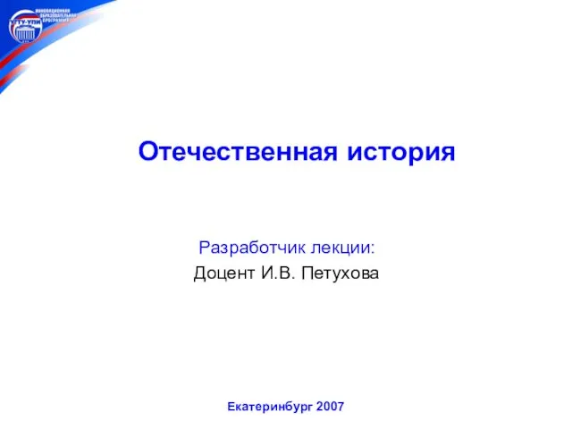 Отечественная история Разработчик лекции: Доцент И.В. Петухова Екатеринбург 2007